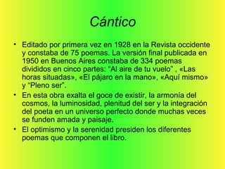 Cántico
• Editado por primera vez en 1928 en la Revista occidente
y constaba de 75 poemas. La versión final publicada en
1950 en Buenos Aires constaba de 334 poemas
divididos en cinco partes: “Al aire de tu vuelo” , «Las
horas situadas», «El pájaro en la mano», «Aquí mismo»
y “Pleno ser”.
• En esta obra exalta el goce de existir, la armonía del
cosmos, la luminosidad, plenitud del ser y la integración
del poeta en un universo perfecto donde muchas veces
se funden amada y paisaje.
• El optimismo y la serenidad presiden los diferentes
poemas que componen el libro.
 