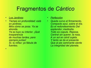 Fragmentos de Cántico
• Los Jardines
• Tiempo en profundidad: está
en jardines.
Mira cómo se posa. Ya se
ahonda.
Ya es tuyo su interior. ¡Qué
trasparencia
de muchas tardes, para
siempre juntas!
Sí, tu niñez: ya fábula de
fuentes.
•
• Perfección
• Queda curvo el firmamento,
Compacto azul, sobre el día.
Es el redondeamiento Del
esplendor: mediodía.
Todo es cúpula. Reposa,
Central sin querer, la rosa,
A un sol en cénit sujeta.
Y tanto se da el presente
Que al pie caminante siente
La integridad del planeta.
 