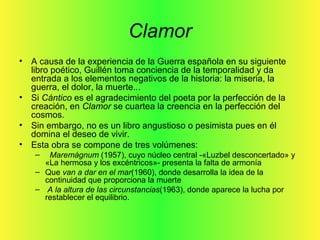 Clamor
• A causa de la experiencia de la Guerra española en su siguiente
libro poético, Guillén toma conciencia de la temporalidad y da
entrada a los elementos negativos de la historia: la miseria, la
guerra, el dolor, la muerte...
• Si Cántico es el agradecimiento del poeta por la perfección de la
creación, en Clamor se cuartea la creencia en la perfección del
cosmos.
• Sin embargo, no es un libro angustioso o pesimista pues en él
domina el deseo de vivir.
• Esta obra se compone de tres volúmenes:
– Maremágnum (1957), cuyo núcleo central -«Luzbel desconcertado» y
«La hermosa y los excéntricos»- presenta la falta de armonía
– Que van a dar en el mar(1960), donde desarrolla la idea de la
continuidad que proporciona la muerte
– A la altura de las circunstancias(1963), donde aparece la lucha por
restablecer el equilibrio.
 
