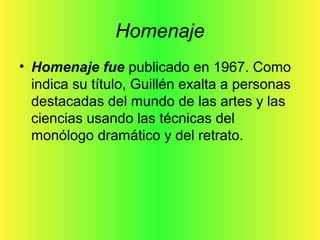 Homenaje
• Homenaje fue publicado en 1967. Como
indica su título, Guillén exalta a personas
destacadas del mundo de las artes y las
ciencias usando las técnicas del
monólogo dramático y del retrato.
 