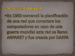 En 1969 comenzó la planificación de una red que conectara los computadores en caso de una guerra mundial esta red se llamo ARPANET y fue creada por DARPAQuien creo la internet