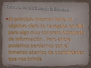 Al principio internet tenia un objetivo claro se navegaba en ella para algo muy concreto búsqueda de información . Pero ahora podemos perdernos con el inmenso abanico de posibilidades que nos brindaComo a evolucionado la internet