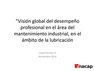“Visión global del desempeño
profesional en el área del
mantenimiento industrial, en el
ámbito de la lubricación
Jorge Hereme O
Noviembre 2014
 