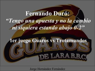 Fernando Duró:
“Tengo una apuesta y no la cambio
ni siquiera estando abajo 0-2”
1er juego Guaros vs Trotamundos
Jorge Hernández Fernández
 