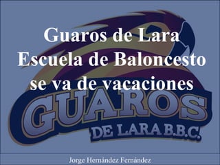 Guaros de Lara
Escuela de Baloncesto
se va de vacaciones
Jorge Hernández Fernández
 