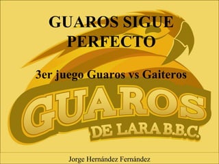 GUAROS SIGUE
PERFECTO
3er juego Guaros vs Gaiteros
Jorge Hernández Fernández
 