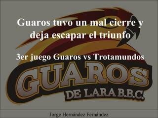 Guaros tuvo un mal cierre y
deja escapar el triunfo
3er juego Guaros vs Trotamundos
Jorge Hernández Fernández
 