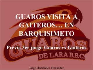 GUAROS VISITA A
GAITEROS… EN
BARQUISIMETO
Previa 3er juego Guaros vs Gaiteros
Jorge Hernández Fernández
 