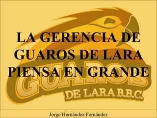 LA GERENCIA DE
GUAROS DE LARA
PIENSA EN GRANDE
Jorge Hernández Fernández
 