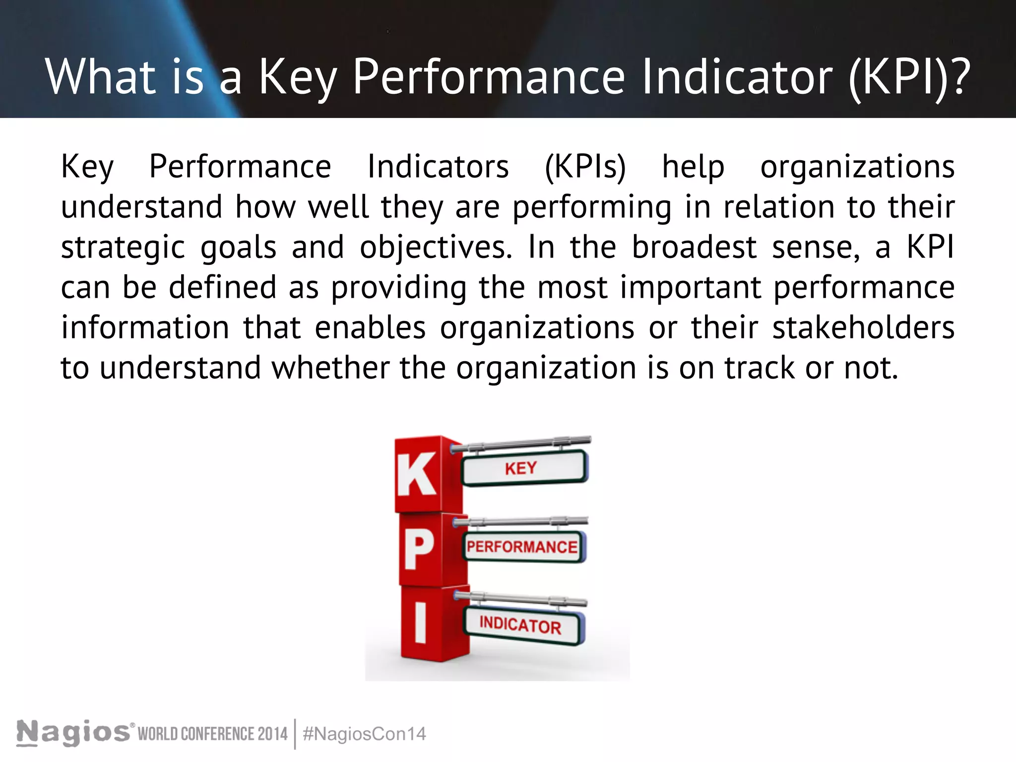 What is a Key Performance Indicator (KPI)? 
Key Performance Indicators (KPIs) help organizations 
understand how well they are performing in relation to their 
strategic goals and objectives. In the broadest sense, a KPI 
can be defined as providing the most important performance 
information that enables organizations or their stakeholders 
to understand whether the organization is on track or not. 
 