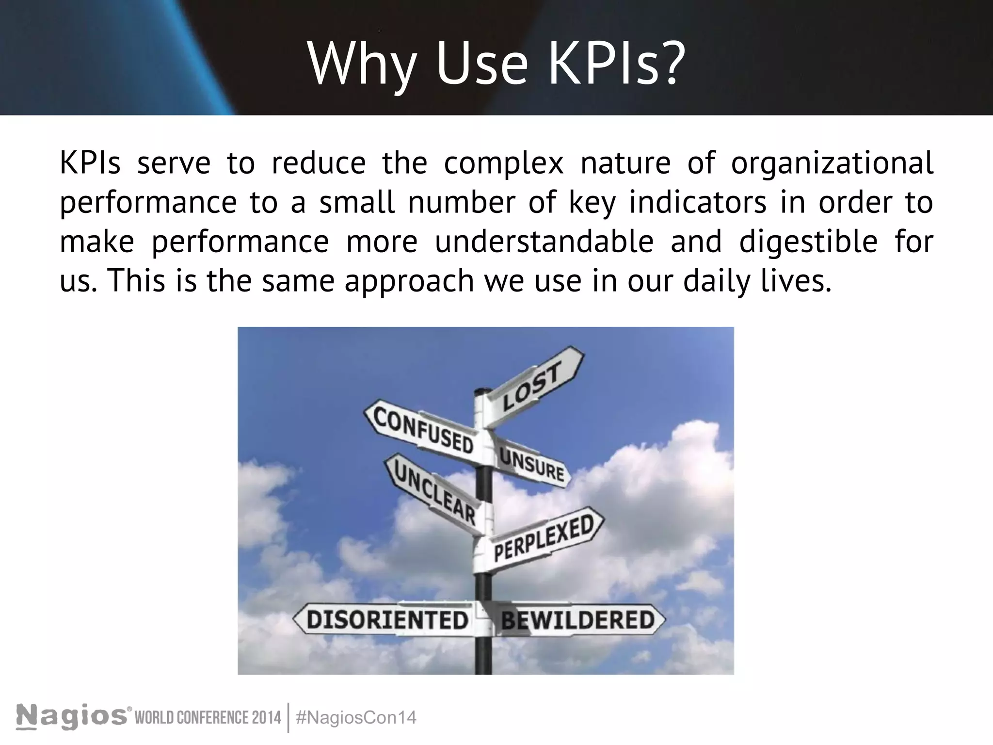 Why Use KPIs? 
KPIs serve to reduce the complex nature of organizational 
performance to a small number of key indicators in order to 
make performance more understandable and digestible for 
us. This is the same approach we use in our daily lives. 
 