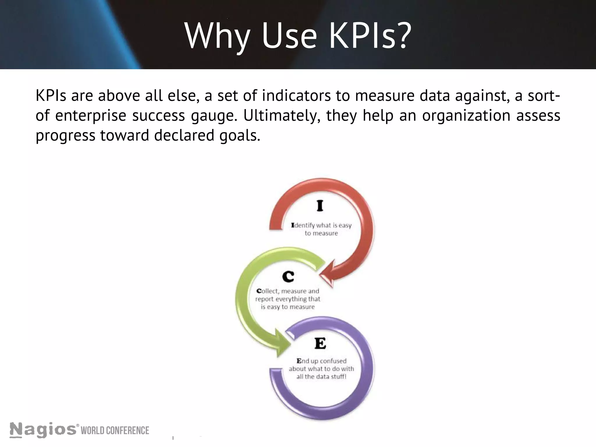 Why Use KPIs? 
KPIs are above all else, a set of indicators to measure data against, a sort-of 
enterprise success gauge. Ultimately, they help an organization assess 
progress toward declared goals. 
 