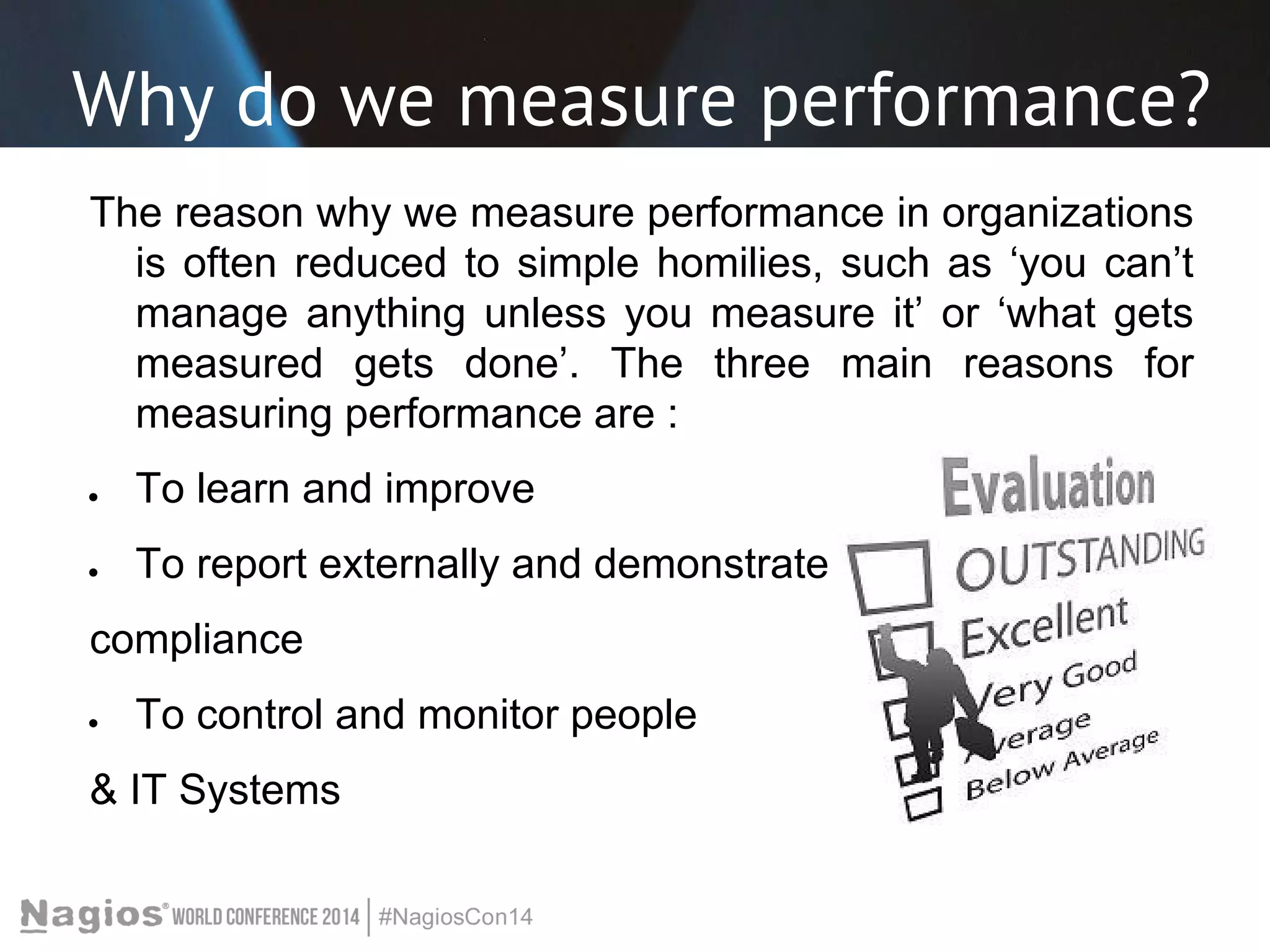 Why do we measure performance? 
The reason why we measure performance in organizations 
is often reduced to simple homilies, such as ‘you can’t 
manage anything unless you measure it’ or ‘what gets 
measured gets done’. The three main reasons for 
measuring performance are : 
● To learn and improve 
● To report externally and demonstrate 
compliance 
● To control and monitor people 
& IT Systems 
 