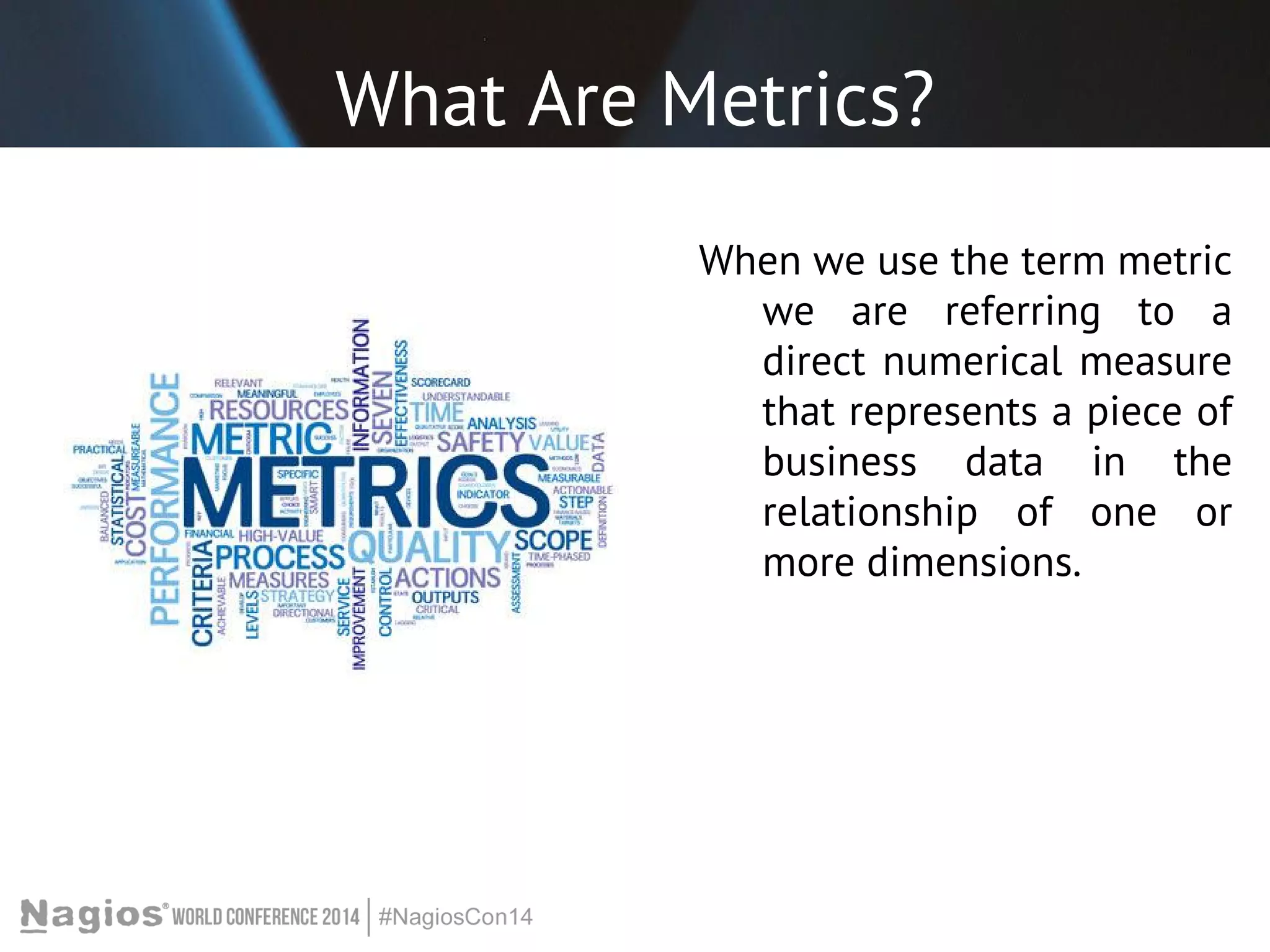 What Are Metrics? 
When we use the term metric 
we are referring to a 
direct numerical measure 
that represents a piece of 
business data in the 
relationship of one or 
more dimensions. 
 