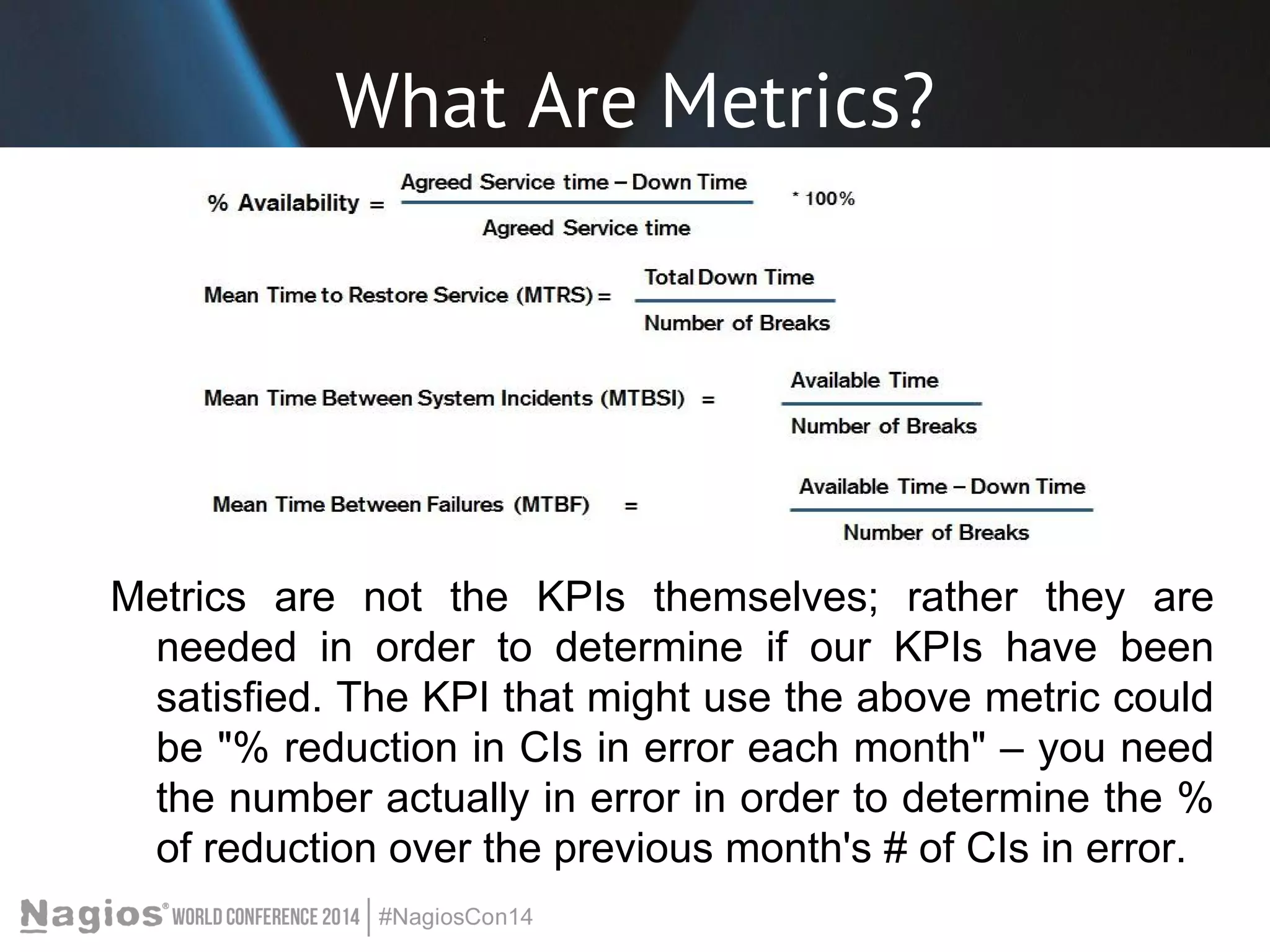 What Are Metrics? 
Metrics are not the KPIs themselves; rather they are 
needed in order to determine if our KPIs have been 
satisfied. The KPI that might use the above metric could 
be "% reduction in CIs in error each month" – you need 
the number actually in error in order to determine the % 
of reduction over the previous month's # of CIs in error. 
 