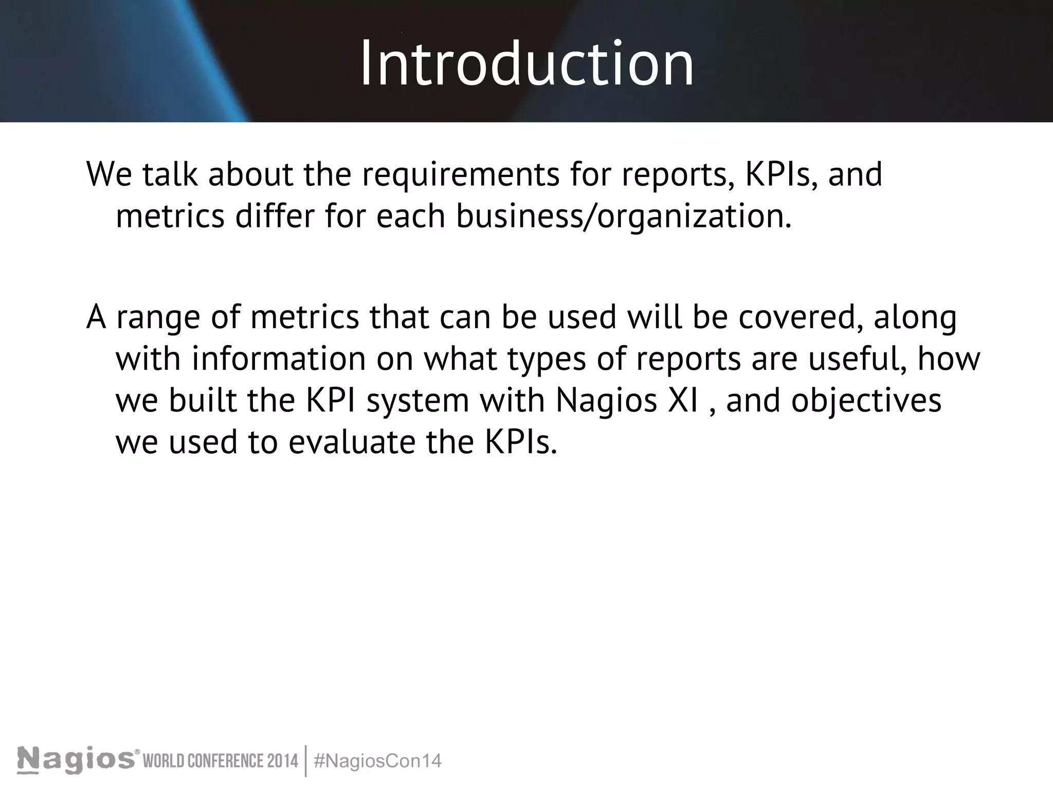 Introduction 
We talk about the requirements for reports, KPIs, and 
metrics differ for each business/organization. 
A range of metrics that can be used will be covered, along 
with information on what types of reports are useful, how 
we built the KPI system with Nagios XI , and objectives 
we used to evaluate the KPIs. 
 