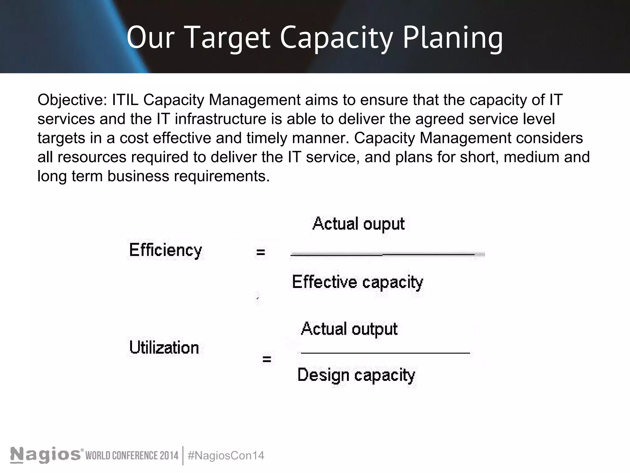 Our Target Capacity Planing 
Objective: ITIL Capacity Management aims to ensure that the capacity of IT 
services and the IT infrastructure is able to deliver the agreed service level 
targets in a cost effective and timely manner. Capacity Management considers 
all resources required to deliver the IT service, and plans for short, medium and 
long term business requirements. 
 