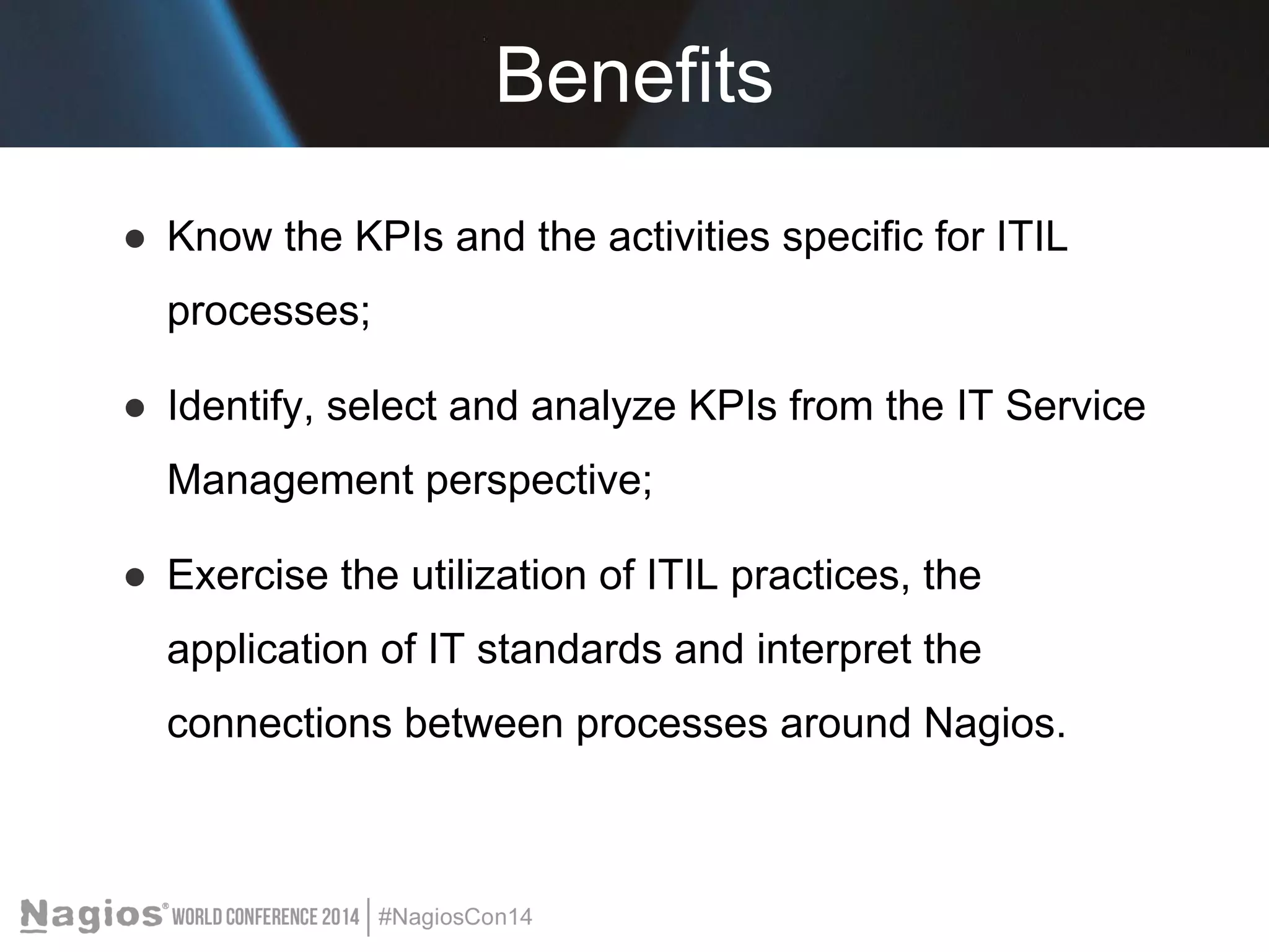 Benefits 
● Know the KPIs and the activities specific for ITIL 
processes; 
● Identify, select and analyze KPIs from the IT Service 
Management perspective; 
● Exercise the utilization of ITIL practices, the 
application of IT standards and interpret the 
connections between processes around Nagios. 
 