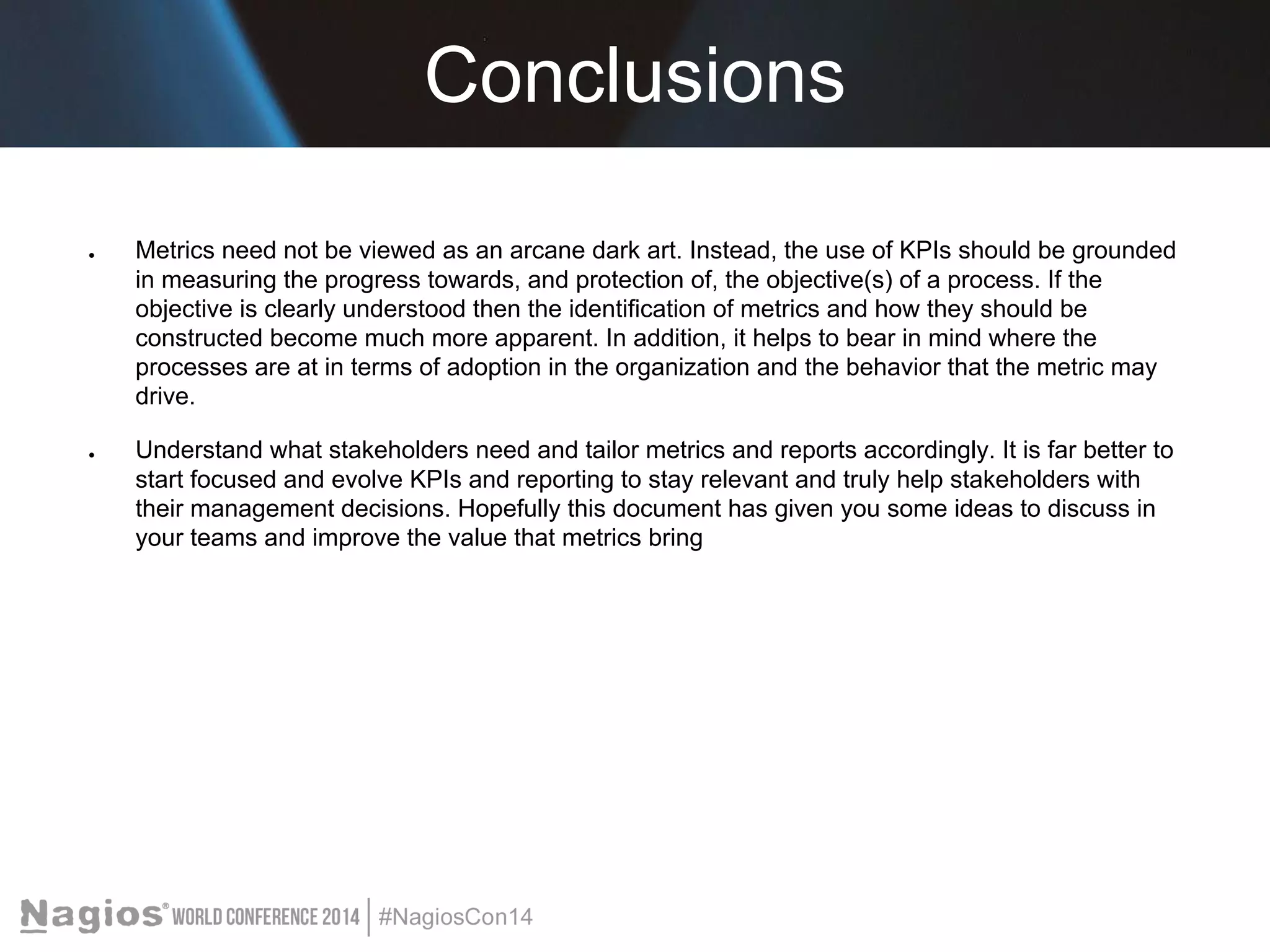 Conclusions 
● Metrics need not be viewed as an arcane dark art. Instead, the use of KPIs should be grounded 
in measuring the progress towards, and protection of, the objective(s) of a process. If the 
objective is clearly understood then the identification of metrics and how they should be 
constructed become much more apparent. In addition, it helps to bear in mind where the 
processes are at in terms of adoption in the organization and the behavior that the metric may 
drive. 
● Understand what stakeholders need and tailor metrics and reports accordingly. It is far better to 
start focused and evolve KPIs and reporting to stay relevant and truly help stakeholders with 
their management decisions. Hopefully this document has given you some ideas to discuss in 
your teams and improve the value that metrics bring 
 