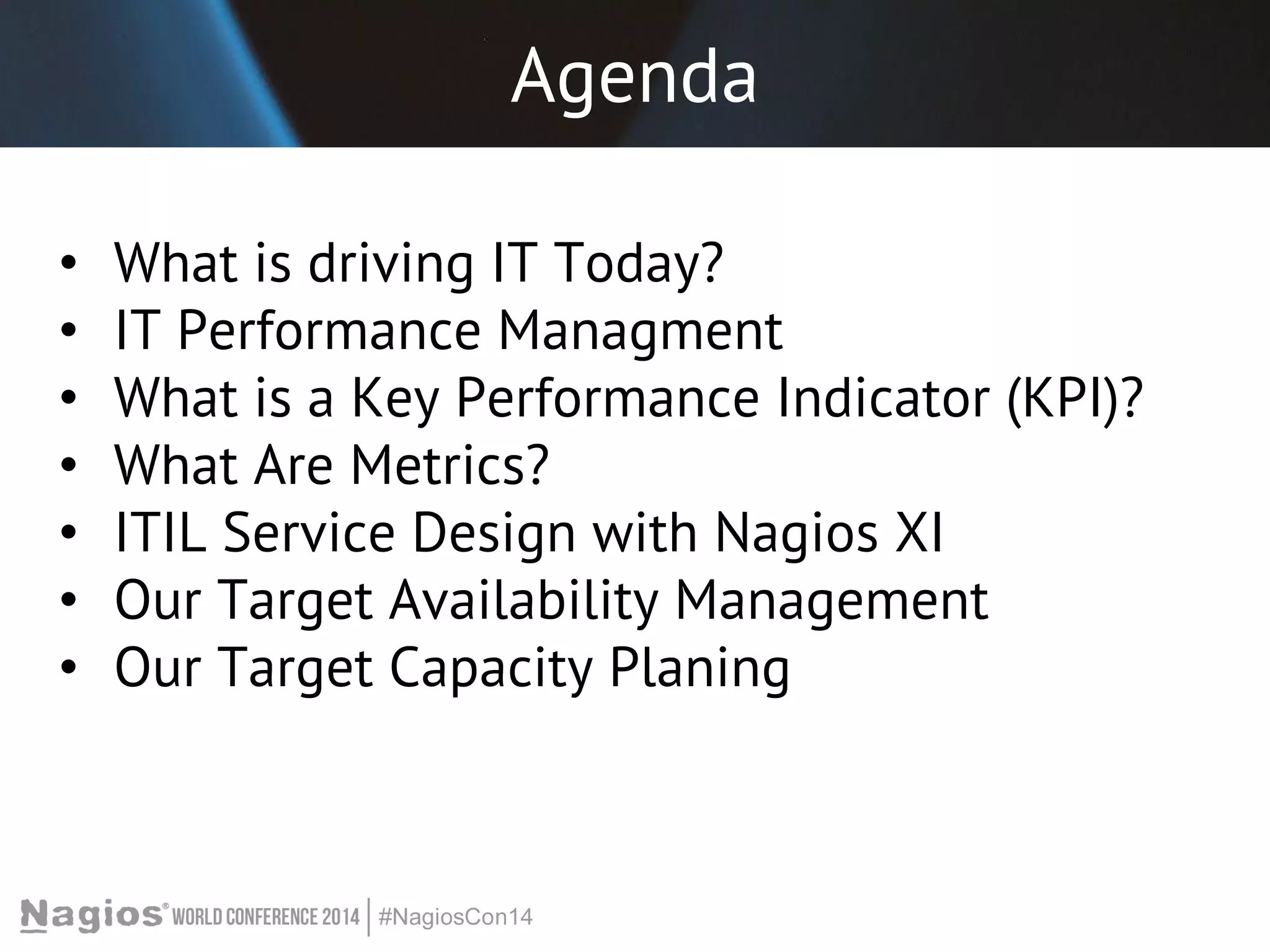Agenda 
• What is driving IT Today? 
• IT Performance Managment 
• What is a Key Performance Indicator (KPI)? 
• What Are Metrics? 
• ITIL Service Design with Nagios XI 
• Our Target Availability Management 
• Our Target Capacity Planing 
 
