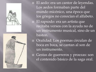 El aedo: era un cantor de leyendas. Los aedos formaban parte del mundo micénico, una época que los griegos no conocían el alfabeto.El rapsodo: era un artista que recitaba versos con la ayuda no de un instrumento musical, sino de un baston.Oralidad: Los poemas circulan de boca en boca, se cantan al son de un instrumento.Gestas de guerreros y proezas: son el contenido básico de la saga oral.