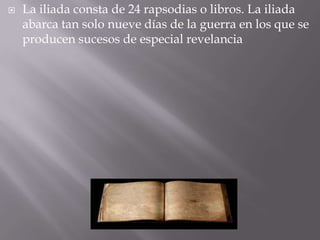 La iliada consta de 24 rapsodias o libros. La iliada abarca tan solo nueve días de la guerra en los que se producen sucesos de especial revelancia