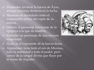 Diomedes: no tiene la fuerza de Áyax, aunque muestra destreza en la lucha.Menelao: es recordado cómo el responsible ultimo del rapto de su esposa.Odiseo: el personaje fascinante de la epopeya a la que da nombre.Patroclo: un personaje de una ternura exepcional.Áyax: es el exponente de la fuerza bruta.Agamenon: tiene todo el oro de Micenas, toda la autoridad y todo el poder, pero carece de la sangre divina que fluye por la venas de Alquiles.
