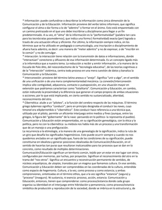 * Información: puede confundirse o describirse la información como única dimensión de la
Comunicación y de la Educación. Información proviene del verbo latino informare, que significa
configurar el alma o dar forma a lo de “adentro” o formar en el ánimo. Esto está emparentado con
un camino pretrazado en el que uno debe inscribirse y disciplinarse para llegar a un fin
predeterminado. A su vez, el “alma” de la información es la “performatividad” (palabra tan cara
para los tecnócratas posmodernos), que indica una forma (-formatividad) exacta (per) lograda a
través de una actuación eficaz y eficiente. Por último, la información siempre indica, en los
términos que se ha utilizado en pedagogía o comunicología, una inscripción o disciplinamiento de
afuera hacia adentro, es decir: una manera de “meter adentro” y no de expresar, o de “inscribir en
lo común” y no de comulgar.
* Interacción: la interacción tiene relación con la transmisión de datos e informaciones, donde
“interactúan” conectores y difusores de esa información determinada. Es un concepto ligado más
a la informática que a nuestro tema. La reducción a recibir y emitir información, a la manera de la
Escuela de Palo Alto, del neoconductismo de la “tecnología educativa”, de las teorías cognitivas o
de la “interacción” sistémica, centra todo proceso en una mera cuestión de datos y banaliza la
Comunicación y la Educación.
* Interconexión: proviene del término latino anexus o “anejo”. Significa “unir a algo”, en el sentido
de una unificación o de una mera complementariedad mecánica. La conexión/interconexión
implica sólo contigüidad, adyacencia, contacto o yuxtaposición, en una situación mayor en
extensión que podríamos caracterizar como “totalitaria”. Comunicación y Educación, en cambio,
están indicando la proximidad y la diferencia que generan el campo propicio de ambas situaciones
o acciones; por lo que está implicando, en cierto sentido no sustancializado, alteridad,
reconocimiento del otro.
* Cibernética: alude a un “piloteo”, a la función del cerebro respecto de las máquinas. El término
griego kybernao significa “conducir”; pero en principio designaba el conducir las naves, cuyo
timonel era elkybernetikós o “cibernético”. Este conducir hace referencia a una técnica que,
utilizada por el piloto, permite un eficiente interjuego entre medios y fines (aunque, entre los
griegos, la figura del “gobernante” de la nave -pensando en lo político- la representa el pueblo).
Comunicación y Educación están emparentadas, en su significación genealógica, con la ética y la
política, pero no con la cibernética: su médula nos habla más de un proceso y una transformación
que de un manejo o una prefiguración.
La recurrencia a la etimología, a la manera de una genealogía de la significación, indica la ruta de
un giro que desafía los significados hegemónicos. Esto puede ocurrir siempre y cuando no nos
quedemos anclados en un significado que, fuera de las condiciones de su significación, puede
constituirse en idealista y generar posiciones idealizadas de Comunicación/Educación, en el
sentido de hacerlas tan puras que resultaran inalcanzables para los procesos que se dan en lo
concreto, como resultado de múltiples determinaciones.
Comunicación/Educación significan un territorio común, tejido por un estar en ese lugar con otros,
configurados por memorias, por luchas, por proyectos. Significan el reconocimiento del otro en la
trama del “nos-otros”. Significa un encuentro y reconstrucción permanente de sentidos, de
núcleos arquetípicos, de utopías, transidos por un magma que llamamos cultura. En ese sentido,
Comunicación y Educación deben ser comprendidas en las coordenadas de la cultura, entendida
como espacio de hegemonía. Cultura, a la vez, como proceso y como estancia; y ambas
comprensiones, sintetizadas en el término ethos, que a la vez significa “estancia” (segura) y
“proceso” (inseguro). Ni sustancia, ni esencia: proceso, acción, estancia. Comunicación y
Educación, entonces, tienen que comprenderse: como proceso/estancia donde cada grupo
organiza su identidad en el interjuego entre hibridación y pemanencia; como proceso/estancia
simbólica de producción y reproducción de la sociedad, donde se imbrica en lo estructural y, de
 