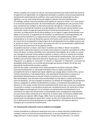 manera compleja, en lo social y lo cultural; como proceso/estancia de conformación del consumo,
la hegemonía y la legitimidad, o la configuración del poder y la política; como proceso/estancia de
dramatización eufemizada de los conflictos. Estas cuatro formas de comprender la cultura
significan, a su vez, otras tantas formas de indagar la relación Comunicación/Educación.
Sin embargo, también Comunicación/Educación significa la “puesta en común” y el “sacar afuera”
en la trama de espectacularización, de massmediatización, de globalización y de consumo (entre
otras cuestiones) que configura la vida humana de fines del siglo XX. Y esto es un desafío que
implica hoy la necesidad de considerar a las identidades (en términos de cultura) también como
relacionales, donde se juega permanentemente la tensión procesos/estancias. Los circuitos
culturales, las refiguraciones de las esferas públicas, los no-lugares o lugares desocializados cuyo
objeto es el consumo, la resignificación de lo político, las hibridaciones y heterogeneidades, los
reconocimientos identitarios, las negociaciones de sentido a nivel global (aunque deban
comprenderse en el marco de distancias cada vez más fuertes entre sectores económico-sociales y
de nuevas formas de dependencia bajo la figura de la interdependencia) nos obligan a pensar que
la “puesta en común” y el “sacar afuera” van mucho más allá (a la vez excediendo y redefiniendo)
de los límites de lo personal o de los espacios íntimos.
Las palabras expresan un deseo. ¿Qué hay en la palabra que refleja un deseo? Las palabras
Comunicación y Educación expresan una tensión entre presencia y ausencia, que puede ser la fibra
misma del deseo. Un deseo entendido como radicalmente desarreglador de un orden, en cuanto
que impregna la voluntad. Ambas palabras expresan un deseo y a la vez un interés (en el sentido
de la racionalidad), plasmado en una voluntad: una voluntad de transformación. Casi con carácter
profético, Comunicación y Educación denuncian aquello que se nombra como “Comunicación” y
“Educación” y no significa ni “comunión” ni “vínculo” ni “expresión” ni “liberación”, y anuncian esa
posibilidad revolucionaria, en el sentido del desarreglo que provoca el deseo. De allí que esta
voluntad de transformación sea ética y política.
Dicho de otro modo, y asumiendo una ya clásica perspectiva de Héctor Schmucler (1984):
Comunicación/Educación no sólo puede entenderse como un objeto constituido, sino
principalmente como un objetivo por lograr; objetivo que conjuga deseo e interés crítico, que da
sentido a las prácticas. Y este deseo/interés, esta voluntad de transformación es típica en el
pensamiento latinoamericano al vincular la teoría y la práctica con la ética y la política.
Este interés/deseo, esta voluntad crítico-transformadora no sólo abarca y supera las fronteras
entre las disciplinas, sino que impregna las prácticas, los ámbitos de investigación, las perspectivas
teóricas, otorgando un sentido transdisciplinario al campo. La constelación de problemas que
aparecen en este campo vincular de Comunicación/Educación hacen que, a la vez que no podamos
circunscribir su estudio a una disciplina en particular, necesitemos buscar los rastros de un status
epistemológico transdisciplinario. En tal contexto, una aproximación transdisciplinaria no se
contentaría con lograr sólo interacciones o reciprocidades entre investigaciones especializadas,
sino que situaría estas conexiones en el interior de un sistema total, sin fronteras estables entre
las disciplinas (ver Apostel, 1983 y Piaget, 1982). Poner la mirada desde el esfuerzo de la
aproximación transdisciplinaria quiere decir romper no sólo con el imperialismo de las disciplinas o
con la obstinación de ciertas perspectivas con rasgos dogmáticos, sino dejarnos abarcar e
impregnar por la voluntad de transformación.

1.4. Comunicación y Educación: entre lo evidente y lo intangible

Cuando el propósito es reflexionar cabalmente acerca de un campo relacional, problemático y
complejo, como lo es el de Comunicación/Educación, ya sea que abordemos la relación y la
refiguración de la “cultura escolar” respecto de las “nuevas formas culturales” y la “cultura
 