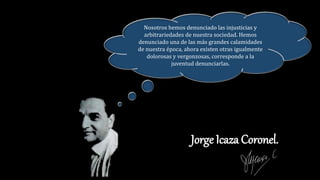 Jorge Icaza Coronel.
Nosotros hemos denunciado las injusticias y
arbitrariedades de nuestra sociedad. Hemos
denunciado una de las más grandes calamidades
de nuestra época, ahora existen otras igualmente
dolorosas y vergonzosas, corresponde a la
juventud denunciarlas.
 