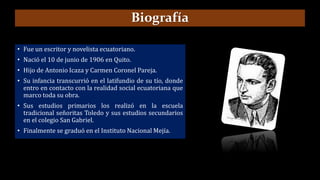 Biografía
• Fue un escritor y novelista ecuatoriano.
• Nació el 10 de junio de 1906 en Quito.
• Hijo de Antonio Icaza y Carmen Coronel Pareja.
• Su infancia transcurrió en el latifundio de su tío, donde
entro en contacto con la realidad social ecuatoriana que
marco toda su obra.
• Sus estudios primarios los realizó en la escuela
tradicional señoritas Toledo y sus estudios secundarios
en el colegio San Gabriel.
• Finalmente se graduó en el Instituto Nacional Mejía.
 