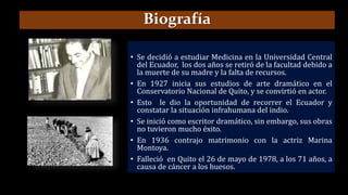 • Se decidió a estudiar Medicina en la Universidad Central
del Ecuador, los dos años se retiró de la facultad debido a
la muerte de su madre y la falta de recursos.
• En 1927 inicia sus estudios de arte dramático en el
Conservatorio Nacional de Quito, y se convirtió en actor.
• Esto le dio la oportunidad de recorrer el Ecuador y
constatar la situación infrahumana del indio.
• Se inició como escritor dramático, sin embargo, sus obras
no tuvieron mucho éxito.
• En 1936 contrajo matrimonio con la actriz Marina
Montoya.
• Falleció en Quito el 26 de mayo de 1978, a los 71 años, a
causa de cáncer a los huesos.
Biografía
 