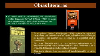 • En su primera novela, Huasipungo (1934), expone la degradada
situación en que se encuentran los indios, sometidos a esclavitud por
los patronos que cuentan con el apoyo de la autoridad civil y
eclesiástica.
• Este libro, denuncia social y crudo realismo (constantes de la
narrativa de Icaza), se ha convertido en una obra fundamental en la
evolución de la corriente indigenista del Ecuador.
• Obra que le dio más fama internacional, siendo traducido en varios
idiomas.
Obras literarias
• Su fama se debe a su obra narrativa, que comenzó con
el libro de cuentos Barro de la Sierra (1933), en la que
ya se hace patente el tema que atravesó todos sus
escritos: la situación del indio ecuatoriano.
 