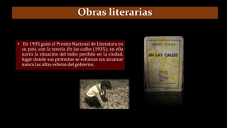 • En 1935 ganó el Premio Nacional de Literatura en
su país, con la novela En las calles (1935); en ella
narra la situación del indio perdido en la ciudad,
lugar donde sus protestas se esfuman sin alcanzar
nunca las altas esferas del gobierno.
Obras literarias
 