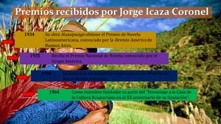 1934 Su obra Huasipungo obtiene el Premio de Novela
Latinoamericana, convocado por la Revista América de
Buenos Aires.
1935 Recibe el Premio Nacional de Novela convocado por el
Grupo América.
1958 La ciudad de Guayaquil lo condecora con la Medalla de
Oro al Mérito Literario.
1964 Como miembro fundador es parte del “Homenaje a la Casa de
la Cultura Ecuatoriana en el XX aniversario de su fundación”.
Premios recibidos por Jorge Icaza Coronel
 