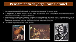 • Estuvo encaminado hacia la defensa de los indios, su movimiento fue el realismo social.
• El indigenismo es el tema principal en sus obras, en las cuales relata las injusticias y discriminaciones que
soportaban los indios por parte de sus patrones.
• Los temas constantes en la obra de Jorge Icaza son: el mundo social, la pobreza, el hambre, la injusticia, el clero, la
iglesia, el militarismo, el incesto, el estupro, los prejuicios de la casta, entre otros; todos estos aspectos forman
parte de un trasfondo que aborda crudamente la realidad del indio ecuatoriano.
• Convierte a la figura del indio en figura literaria.
Pensamiento de Jorge Icaza Coronel
 