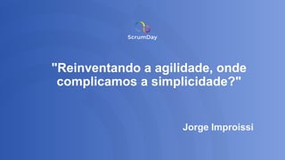 "Reinventando a agilidade, onde
complicamos a simplicidade?"
Jorge Improissi
 