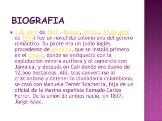 BIOGRAFIA1 de abril de 1837 - Ibagué, Tolima, 17 de abrilde 1895) fue un novelista colombiano del género romántico. Su padre era un judío inglés procedente de Jamaica, que se instaló primero en el Chocó, donde se enriqueció con la explotación minera aurífera y el comercio con Jamaica, y después en Cali donde era dueño de 12.5oo hectáreas. Allí, tras convertirse al cristianismo y obtener la ciudadanía colombiana, se casó con Manuela Ferrer Scarpetta, hija de un oficial de la Marina española llamado Carlos Ferrer. De la unión de ambos nació, en 1837, Jorge Isaac.