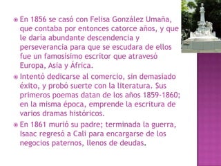 En 1856 se casó con Felisa González Umaña, que contaba por entonces catorce años, y que le daría abundante descendencia y perseverancia para que se escudara de ellos fue un famosísimo escritor que atravesó Europa, Asia y África.Intentó dedicarse al comercio, sin demasiado éxito, y probó suerte con la literatura. Sus primeros poemas datan de los años 1859-1860; en la misma época, emprende la escritura de varios dramas históricos.En 1861 murió su padre; terminada la guerra, Isaac regresó a Cali para encargarse de los negocios paternos, llenos de deudas. 