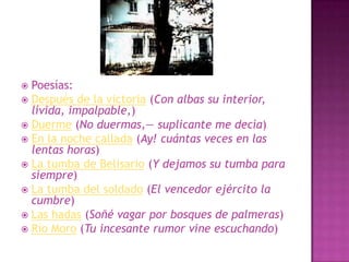 Poesías:Después de la victoria (Con albas su interior, lívida, impalpable,)Duerme (No duermas,— suplicante me decía)En la noche callada (Ay! cuántas veces en las lentas horas)La tumba de Belisario (Y dejamos su tumba para siempre)La tumba del soldado (El vencedor ejército la cumbre)Las hadas (Soñé vagar por bosques de palmeras)Río Moro (Tu incesante rumor vine escuchando)