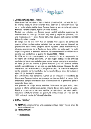 JORGE ISAACS (1837 – 1895): <br />Notable escritor colombiano nacido en Cali (Colombia) el 1 de abril de 1837. Su infancia trascurre en la hacienda de su padre en el valle del Cauca. Hijo de un judío súbdito inglés Jorge Enrique Isaacs y su madre la colombiana Manuela Ferrer Scarpetta, hija de un oficial español.<br />Realizó sus estudios en Bogotá, donde recibió estudios superiores de medicina que no concluyó. Se casó muy joven y según sus palabras; “con una muchacha de 14 años fresca como los claveles del paraíso llamada Feliza Gonzáles Umaña”. <br />El tiempo que le tocó vivir, fue un período muy agitado, de constantes guerras civiles, en las cuales participó. Una de esas guerras destruyó las propiedades de su familia y lo privó de sus riquezas. Desde ese momento la situación económica de la familia se tornó difícil, por esta razón no pudo viajar a Inglaterra a estudiar medicina; en consecuencia se enroló en el ejército para combatir en la guerra del Cauca (1860 – 1863).<br />En 1864, se vincula como inspector a la construcción, en el campamento de la víbora, allí contrajo paludismo. En este lugar, trabaja en los primeros capítulos de María, narrando los pesares que en ese momento lo aquejaban; en 1865 ya en Cali, termina el primer borrador y en 1867 sale la primera edición, convirtiéndose en un éxito en casi toda América Hispana; En ella destaca no sólo el estilo tierno y paisaje americano. De una manera especial sentía atracción por la realidad de su tierra colombiana; antes de finalizar el siglo XIX, ya llevaba 50 ediciones.<br />Sus actividades más conocidas fueron las de diputado y Secretario de Cámara de Representantes; sin embargo también se dedicó al campo de la enseñanza porque consideraba que la educación era lo primordial para el desarrollo de un país.<br />Los poemas de Jorge Isaacs también cosecharon un gran éxito, pero, aunque lo intentó varias veces, jamás ninguna de sus obras superó a María. Murió a consecuencia de una recaída del paludismo; no había podido recuperar su fortuna familiar, así que murió en la pobreza un 17 de abril de 1895 en Ibagé, capital de Tolima (Colombia).<br />OBRA: “MARÍA”<br />TEMA: El primer amor de una pareja juvenil que nace y muere antes de alcanzar la madurez.<br />PERSONAJES:<br />Principales:<br />-María: Es una muchacha bella, pudorosa e ingenua. Vive enamorada de su primo Efraín desde muy pequeña, pero sufre de epilepsia, enfermedad incurable que amenaza con destruir sus sueños.<br />-Efraín: Es el hijo de un rico hacendado. Ha estudiado en la capital y luego va a estudiar a  Europa para convertirse en un gran médico. Y a lo igual que María esta profundamente enamorado.<br />-Emma: Es una muchacha joven, bonita e inocente. Es hermana de Efraín y la confidente de su prima María.<br />-La Madre de Efraín: Es una señora de sociedad, católica, bondadosa y muy juiciosa. Está siempre pendiente de Efraín y María.<br />-El Padre de Efraín: Es un descendiente judío convertido al catolicismo. Rico hacendado, excelente padre y buen patrón, querido y apreciado por muchos, bondadoso y muy confiado; su mayor sueño es brindarle la mejor educación a su hijo.<br />-José: Es un montañés, muy amigo de Efraín. Él y su familia están siempre dispuestos a ayudar a Efraín y a su familia.<br />Secundarios:<br />-Salomón: Padre de María que falleció cuando ella era muy pequeña.<br />-Luisa: Esposa de José y madre de Lucía y Tránsito.<br />-Lucía: Hija de José.<br />-Tránsito: Hija de José y esposa de Braulio.<br />-Braulio: Era sobrino de José, era de manso carácter e infatigable en el trabajo;  esposo de tránsito. <br />-Carlos: Amigo de Efraín con el cual vivió en Bogotá mientras estuvieron estudiando.<br />-Jerónimo: Padre de Carlos.<br />-Juan Ángel: Era un pequeño negrito de 12 años, hijo de Feliciana y un criado muy fiel.<br />-Feliciana: Era una criada muy fiel que cuido a María, Efraín y a sus hermanas durante su infancia.<br />-Emigdio: Amigo de Efraín.<br />-Señora Andrea: Madre de Emigdio.<br />-Ignacio: Esposo de Andrea y papá de Emigdio.<br />-Felipe y Juan: Hermanos menores de Juan.<br />-Eloísa: Hermana de Efraín.<br />-Entre otros personajes.<br />ESCENARIO: El valle del Cauca (Colombia)<br />ESTRUCTURA: 65 capítulos. <br />GÉNERO: Narrativo.<br />ESPECIE: Novela romántica.<br />CARACTERÍSTICAS: <br />-Tiene características del costumbrismo y regionalismo.<br />-Narrador personaje o narrador en primera persona.<br />-Es autobiográfica.<br />-Es de corte trágico, pesimista, ya que su final no es feliz.<br />-Descripciones minuciosas de la naturaleza del paisaje Colombiano.<br />-Encontramos dos planos: uno sentimental y otro costumbrista.<br />-Presenta varios temas secundarios como la muerte, la esclavitud, etc.<br />LENGUAJE: El arte de narrar de Jorge Isaacs  es apasionado, dramático, sutil, en su novela relata en primera persona.<br />La idea principal de la obra es la inocencia unida a la fuerza del primer amor y cómo este motiva la superación frente a la adversidad y la lucha contra el destino desastroso.<br />El conflicto principal de la obra es el desarrollo del amor de la pareja, el cual se ve truncado por un trágico final.<br />María es un romance tierno que describe los amores de María y Efraín. Fue publicada en 1867 y es el ejemplo más puro de la literatura  Latinoamericana.<br />Durante el relato resaltan pocos momentos de humorismo.La novela está constituida por 65 capítulos.  Está redactada en primera persona y aborda un hecho de la vida diaria: el amor.La mayor parte de la obra se desarrolla en el valle del Cauca, Colombia, también hay paisajes ambientados en África. El autor tiene una destacada capacidad en el ejercicio de la descripción de lugares y personas.<br />RESUMÉN:<br />La obra se desarrolla en su mayor parte en el Valle del Cauca (Colombia). Todo empieza cuando Efraín siendo muy niño viaja a Bogotá con la finalidad de estudiar, pues el sueño de su padre era que su hijo sea doctor.<br />Después de 6 años del viaje de Efraín, él regreso al Cauca y todos lo esperaban con ansia en la entrada de la casa y fue entonces cuando vio a María muy bella y radiante y quedo muy impresionado a pesar de que siempre había estado enamorada de ella y de que cuando eran pequeños vivían juntos; después de la bienvenida fueron a cenar y luego de la cena María y las hermanas de Efraín lo llevaron a su cuarto que lo habían arreglado con esmero, en especial María que había recogido flores del río para adornar el cuarto de Efraín y lo hizo así todos los días durante la estancia de Efraín en el Cauca, debido a que él iba a ir a Europa a Europa a estudiar Medicina. Al principio María se avergonzaba mucho al ver a Efraín debido a lo que sentía por él.<br />María era la prima de Efraín, ella era hija del primo del padre de Efraín, ellos se quería mucho; cuando ambos eran jóvenes; al Padre de Efraín para que contraiga matrimonio tuvo que cumplir con una condición la cual era que se convirtiera en católico puesto que era judío y este aceptó y es así como se caso con la madre de Efraín; y su primo Salomón también se casó y producto de ese matrimonio nació María aunque cuando ella tenía sólo  3 años su madre murió de una enfermedad muy rara y el Padre de Efraín lo consoló y le dijo que le diera a la niña para que lo cuide y como Salomón conocía lo buena que era su esposa aceptó porque supo que su hija iba a ser criada con amor, cuando ella llego al Cauca Efraín tenia 7 años; el verdadero nombre de María era Esther pero cuando la bautizaron le pusieron María. Cuando María tenía 9 años llegó una carta la cual decía que su padre había fallecido.<br />Al día siguiente después de la llegada de Efraín su madre le pidió que le enseñase a las muchachas (María y sus hermanas) referente gramática y geografía y acordaron que las clases empezarían dentro de 6 u 8 días.<br />El padre de Efraín era un buen patrón y una excelente persona ya que trataba bien a sus esclavos para muestra de ello después de tres días de la llegada de Efraín se iban a casar un par de sus criados y él además de asistir junto a Efraín a la boda también costeó los gastos de la misma. Fue ese mismo día mientras regresaban de la boda que el Papá de Efraín le informó que había decidido mandarlo a Europa para que estudie Medicina y a que más tardar debía irse dentro de 4 meses.<br />A Efraín le gustaba mucho salir a cazar, siempre en compañía de su perro Mayo y su pequeño esclavo Juan ángel, que era hijo de una esclava muy estimada  llamada Feliciana debido a que ella había cuidado de Efraín, sus hermanas y de María cuando eran muy pequeños. Y cada vez que Efraín salía a cazar María quedaba muy preocupada en casa esperando que llegara con bien; Efraín iba muy seguido a la casa de José ya que era su amigo y con él casi siempre iban a cazar, además siempre que iba a su era muy bien atendido por sus hijas Tránsito y Luisa y por su esposa Luisa.<br />Siempre que Efraín regresaba a su se encontraba con María en diferentes partes de su casa por casualidad, y era los momentos mas felices para ambos ya que a pesar de vivir en la misma casa tenían muy poco tiempo para estar juntos.<br />Un día cuando Efraín había llegado a su casa de sus paseos de costumbre, se encontró con que María estaba muy mal producto de un ataque nervioso, fue entonces cuando Efraín fue personalmente a buscar al doctor Mayn para que fuera a ver a María, él la reviso y cuando Efraín salía del cuarto de María sintió que el ala de un pájaro rozaba su frente; era una ave negra. Sus padres temían que María haya heredado la enfermedad de su madre es decir la epilepsia. En un principio el doctor descartó esta posibilidad, pero lamentablemente con el pasar del tiempo se noto claramente que su enfermedad si era epilepsia.<br />Al pasar el tiempo el padre de Efraín le contó que Carlos que era amigo de Efraín puesto que habían vivido los dos en Bogotá quería pretender a María, esta noticia le afectó mucho ya que él la amaba. Tiempo después de esa triste confesión por parte de su padre a Efraín se lo dijeron a María y ella respondió llorando  que  no quería ser la esposa de Carlos y cuando Carlos fue con su Padre a pedir la mano de María, ella lo rechazó muy amablemente tal como le había aconsejado la madre de Efraín.<br />Pasado todo eso Efraín viajó con su padre para hacer algunos negocios ya que su padre era un hacendado muy próspero, este viaje duró alrededor de 15 días y antes de ir Efraín y María estaban muy tristes porque se iban a separar. Cuando Efraín iba a regresar con su Padre, justo la noche anterior a su regreso su Padre recibió una carta informándole que había perdido mucho dinero porque uno de sus negocios no había salido como él esperaba, y por este motivo retrasaron su viaje un día más y cuando llegaron todos los esperaban muy entusiasmados en especial María.<br />A unos cuantos días de su llegada el Padre de Efraín enfermo muy gravemente, debido a la situación en que se encontraba de haber perdido mucho dinero, fue tanta la magnitud de la enfermedad que estuvo al borde de la muerte, pero después de los esmerados cuidados de su familia y del doctor Mayn sanó, pero María y Efraín pensaron que al perder su padre mucho dinero necesitaría ayuda de Efraín para ayudarlo en sus negocios, pero lamentablemente las cosas no sucedieron así, sino el Padre de Efraín le dijo que tenia que viajar a Europa.<br />Días antes de que Efraín vaya a Europa, María se enfermo de la pena con Efraín fueron a sembrar unos rosales, que para ella simbolizaban mucho, para ello estos rosales eran el significado del amor que Efraín le tenía, le dijo que mientras estas rosas florecieran para ella significaría que él aún la seguía amando, pero que si algún día dejaría de florecer esto significaría que él la había dejado de amar, y que además en las cartas que le mande siempre habrán pétalos de esas rosas que simbolizaban su amor.<br />Llegó el día en que Efraín tuvo que viajar, cuando llegó a Europa estaba muy triste, pero siempre recibía cartas de María y de su familia, iba así pasando el tiempo hasta que un día le informaron que María se encontraba muy grave y que su último deseo era verlo por última vez y él al enterarse de esto se regreso de inmediato, pero demoró mucho en llegar; cuando llegó al Valle del Cauca era ya muy tarde María ya había fallecido hace algunas semanas y esto lo entristeció mucho; pero María le había dejado algunos encargos con su hermana Emma, le dejo sus trenzas envuelta con su mandil azul en un cofre, y Emma tal como María se lo pidió antes de morir se lo entregó.<br />Pasados algunos meses de la muerte de María, Efraín antes de regresar a Europa fue a verla a su tumba y cuando se estaba retirando apareció nuevamente el ave negra con su graznido siniestro. <br />La historia enseña que a pesar de la distancia o la enfermedad, lo más importante son los sentimientos, los que merecen cultivarse siempre y protegerlos de la envidia o el temor al fracaso.<br />La obra muestra que el amor es fundamental en la vida de todo ser humano. Sin amor no hay esperanza, por eso es que Efraín siempre mantuvo la fe de hallar a su amada con vida, aunque el destino ya estaba escrito para ambos. Sólo la muerte pudo separarlos.<br />En María, el autor idealiza a la mujer, perfilándola con esas características: sencillez, ternura, hermosura, honestidad y desprendimiento.<br />La novela alude a las diferencias sociales. La base de la pirámide social está representada por el mundo negro: los criados y los esclavos, sin embargo no se producen conflictos violentos. Lo que predomina es la convivencia pacífica de las diferentes clases.<br />