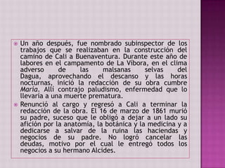 Un año después, fue nombrado subinspector de los trabajos que se realizaban en la construcción del camino de Cali a Buenaventura. Durante este año de labores en el campamento de La Víbora, en el clima adverso de las malsanas selvas del Dagua, aprovechando el descanso y las horas nocturnas, inició la redacción de su obra cumbre María. Allí contrajo paludismo, enfermedad que lo llevaría a una muerte prematura. Renunció al cargo y regresó a Cali a terminar la redacción de la obra. El 16 de marzo de 1861 murió su padre, suceso que le obligó a dejar a un lado su afición por la anatomía, la botánica y la medicina y a dedicarse a salvar de la ruina las haciendas y negocios de su padre. No logró cancelar las deudas, motivo por el cual le entregó todos los negocios a su hermano Alcides.