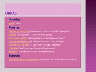 obrasNovelasMaría (1867)PoesíasDespués de la victoria (Con albas su interior, lívida, impalpable,)Duerme (No duermas,— suplicante me decía)En la noche callada (Ay! cuántas veces en las lentas horas)La tumba de Belisario (Y dejamos su tumba para siempre)La tumba del soldado (El vencedor ejército la cumbre)Las hadas (Soñé vagar por bosques de palmeras)Río Moro (Tu incesante rumor vine escuchando)SonetosTen piedad de mí lolupevelarde (¡Señor! si en sus miradas encendiste)