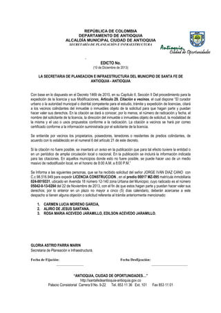 REPÚBLICA DE COLOMBIA
DEPARTAMENTO DE ANTIOQUIA
ALCALDÍA MUNICIPAL CIUDAD DE ANTIOQUIA
SECRETARÌA DE PLANEACIÒN E INFRAESTRUCTURA

-

EDICTO No.
(10 de Diciembre de 2013)

LA SECRETARIA DE PLANEACION E INFRAESTRUCTURA DEL MUNICIPIO DE SANTA FE DE
ANTIOQUIA - ANTIOQUIA
Con base en lo dispuesto en el Decreto 1469 de 2010, en su Capítulo II, Sección II Del procedimiento para la
expedición de la licencia y sus Modificaciones, Artículo 29. Citación a vecinos, el cual dispone “El curador
“
urbano o la autoridad municipal o distrital competente para el estudio, trámite y expedición de licencias, citará
a los vecinos colindantes del inmueble o inmuebles objeto de la solicitud para que hagan parte y puedan
hacer valer sus derechos. En la citación se dará a conocer, por lo menos, el número de radicación y fecha, el
n
nombre del solicitante de la licencia, la dirección del inmueble o inmuebles objeto de solicitud, la modalidad de
la misma y el uso o usos propuestos conforme a la radicación. La citación a vecinos se hará por correo
radicación.
certificado conforme a la información suministrada por el solicitante de la licencia.
Se entiende por vecinos los propietarios, poseedores, tenedores o residentes de predios colindantes, de
acuerdo con lo establecido en el numeral 6 del artículo 21 de este decreto.
lecido
Si la citación no fuere posible, se insertará un aviso en la publicación que para tal efecto tuviere la entidad o
en un periódico de amplia circulación local o nacional. En la publicación se incluirá la información indicada
incluirá
para las citaciones. En aquellos municipios donde esto no fuere posible, se puede hacer uso de un medio
masivo de radiodifusión local, en el horario de 8:00 A.M. a 8:00 P.M.”
Se Informa a las siguientes personas, que se ha recibido solicitud del señor JORGE IVAN DIAZ CANO con
C.c 98.516.949 para expedir LICENCIA CONSTRUCCION , en el predio 00017 MZ-095 matrícula inmobiliaria
095
024-0019331, ubicado en Avenida 18 número 12-140 zona Urbana del Municipio; cuyo radicado es el número
12
05042-0-13-0284 del 22 de Noviembre de 2013, con el fin de que estos hagan parte y puedan hacer valer sus
derechos; por lo anterior en un plazo no mayor a cinco (5) días calendario, deberán acercarse a este
despacho si tienen alguna objeción o solicitud referente al trámite anteriormente mencionado:
referente
1. CARMEN LUCIA MORENO GARCIA,
2. ALIRIO DE JESUS SANTANA.
3. ROSA MARIA ACEVEDO JARAMILLO, EDILSON ACEVEDO JARAMILLO.

GLORIA ASTRID PARRA MARIN
Secretaria de Planeación e Infraestructura.
Fecha de Fijación:
_______________

Fecha Desfijcación:

“ANTIOQUIA, CIUDAD DE OPORTUNIDADES…”
http://santafedeantioquia-antioquia.gov.co
Palacio Consistorial Carrera 9 No. 9-22 Tel. 853 11 36 Ext. 101
9 22

____________________
___

Fax 853 11 01

 