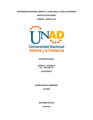 UNIVERSIDAD NACIONAL ABIERTA Y A DISTANCIA, CURSO ACADÉMICO
PROYECTO DE GRADO
CODIGO: 204012A_291
ACTIVIDAD INICIAL
JORGE A. JACOME S.
CC: 1’091.656.101
ESTUDIANTE
GILMA PAOLA ANDRADE
TUTORA
SEPTIEMB RE 2016
Colombia
 