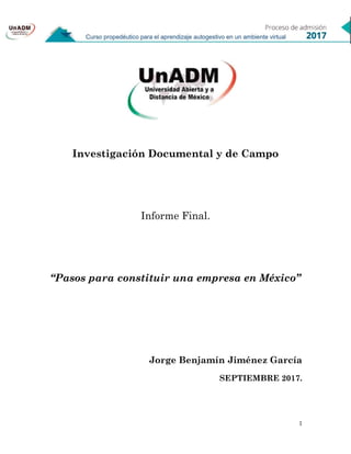 1
Investigación Documental y de Campo
Informe Final.
“Pasos para constituir una empresa en México”
Jorge Benjamín Jiménez García
SEPTIEMBRE 2017.
 