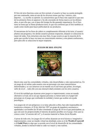 El foro de terra funciona como un foro normal, el usuario se hace su cuenta protegida
por una contraseña, entra en uno de los diversos temas que hay ( música, cine,
deportes…) y escribe su opinión. La característica que lo hace más especial es que uno
de los primeros foros en aparecer y ha ido creciendo de forma masiva en los últimos
años, es por ello que, con el paso del tiempo ha ido ganando importancia. En el foro
tiene un tema que se llama productos terra, lo que nos confirma que el foro también es
usado como medio para hacer publicidad de sus productos.
El mecanismo de los foros de yahoo es completamente diferente al de terra; el usuario
plantea una pregunta y los demás usuarios postean respuestas, después se selecciona la
mejor de todas. Esta estructura esta muy bien, lo que ocurre es que la mayoría de la
gente que escribe lo hace sin tener un conocimiento mínimo y esto planta confusiones,
pero para ello se selecciona la mejor respuesta.
JUEGOS DE ROL ONLINE
Quizá estas sean las comunidades virtuales, más desarrolladas y más representativas. En
un juego de rol online cada usuario crea un personaje con unas características
determinadas y se ven inmersos en un mundo en el cual tiene que pelear, investigar,
subir de nivel… todo ello con una interactividad constante con los otros usuarios.
El nivel de realidad que alcanzan estos juegos es impresionante; crean un mundo
alternativo al real, tal es así que algunas personas se meten tanto en el papel del
personaje en el juego que confunden la realidad y tienen que acabar con ayuda
psicológica.
Los juegos de rol son peligrosos si se tiene adicción a ellos, han sido responsables de
numerosos crímenes; el 26 de Abril de 1997 un grupo de jugadores asesinaron a
apuñaladas a un hombre de 50 años simulando el juego de rol en el que participaban, ya
que este acto les proporcionaba el máximo de puntos posibles en el juego. Este caso se
conoce como “el asesino del rol” y el asesino material se llama Javier Rosado.
A pesar de todo esto, los juegos de rol online alcanzan un nivel técnico e imaginativo
impresionantes; crear un mundo virtual tan detallado como es el de World of warcraft
o el Guild Wars es algo que va acorde con el nivel de desarrollo de las comunidades
virtuales, donde la interactividad es cada vez mayor y mas realista.
 