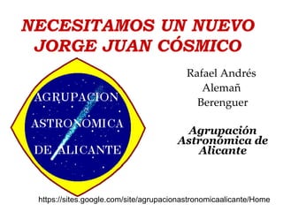 NECESITAMOS UN NUEVO JORGE JUAN CÓSMICO Rafael Andrés  Alemañ  Berenguer Agrupación Astronómica de Alicante https://sites.google.com/site/agrupacionastronomicaalicante/Home  