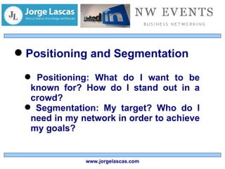 Positioning and Segmentation Positioning: What do I want to be known for? How do I stand out in a crowd? Segmentation: My target? Who do I need in my network in order to achieve my goals? www.jorgelascas.com 