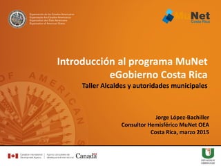 Jorge López-Bachiller
Consultor Hemisférico MuNet OEA
Costa Rica, marzo 2015
Introducción al programa MuNet
eGobierno Costa Rica
Taller Alcaldes y autoridades municipales
 